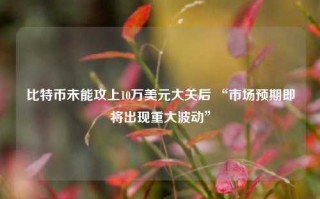 比特币未能攻上10万美元大关后 “市场预期即将出现重大波动”