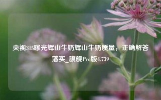 央视315曝光辉山牛奶辉山牛奶质量，正确解答落实_旗舰Pro版4.739