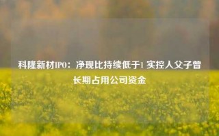 科隆新材IPO：净现比持续低于1 实控人父子曾长期占用公司资金