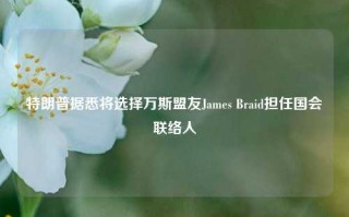 特朗普据悉将选择万斯盟友James Braid担任国会联络人