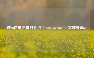 获66亿美元贷款批准 Rivian Automotive盘前涨逾8%