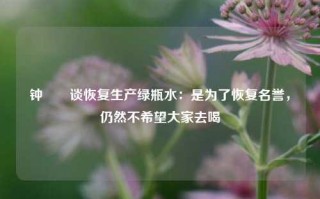 钟睒睒谈恢复生产绿瓶水：是为了恢复名誉，仍然不希望大家去喝