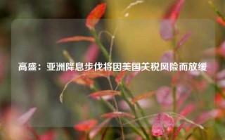 高盛：亚洲降息步伐将因美国关税风险而放缓