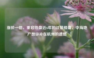 涨价一倍，重启捂盘近6年的江景楼盘，中海地产想弥补在杭州的遗憾