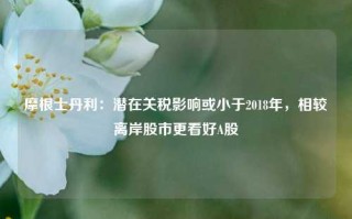 摩根士丹利：潜在关税影响或小于2018年，相较离岸股市更看好A股