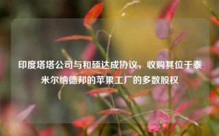 印度塔塔公司与和硕达成协议，收购其位于泰米尔纳德邦的苹果工厂的多数股权