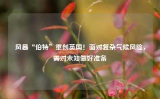 风暴“伯特”重创英国！面对复杂气候风险，需对未知做好准备