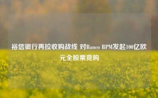 裕信银行再拉收购战线 对Banco BPM发起100亿欧元全股票竞购