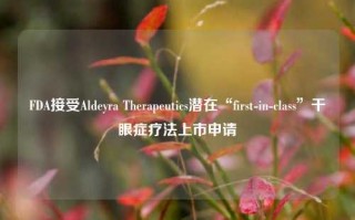 FDA接受Aldeyra Therapeutics潜在“first-in-class”干眼症疗法上市申请