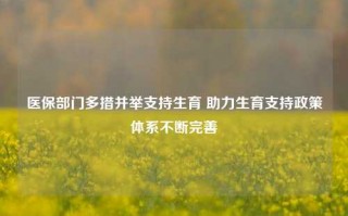 医保部门多措并举支持生育 助力生育支持政策体系不断完善