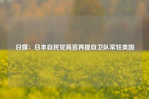 日媒：日本自民党高官再提自卫队常驻美国-第1张图片-车辆报废_报废车厂_报废汽车回收_北京报废车-「北京报废汽车解体中心」