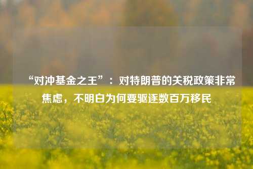 “对冲基金之王”：对特朗普的关税政策非常焦虑，不明白为何要驱逐数百万移民-第1张图片-车辆报废_报废车厂_报废汽车回收_北京报废车-「北京报废汽车解体中心」