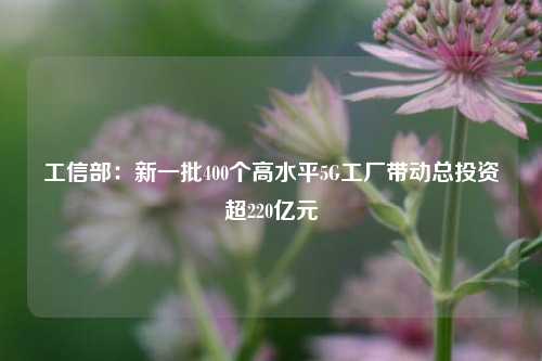 工信部：新一批400个高水平5G工厂带动总投资超220亿元-第1张图片-车辆报废_报废车厂_报废汽车回收_北京报废车-「北京报废汽车解体中心」