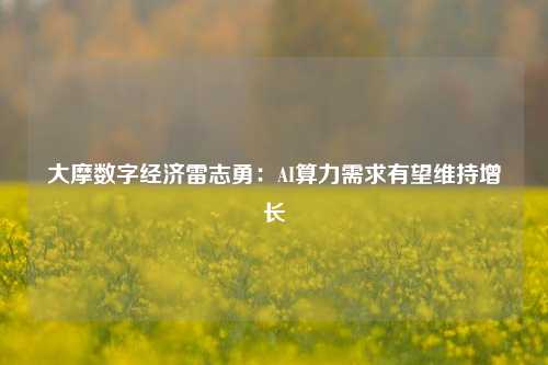 大摩数字经济雷志勇：AI算力需求有望维持增长-第1张图片-车辆报废_报废车厂_报废汽车回收_北京报废车-「北京报废汽车解体中心」