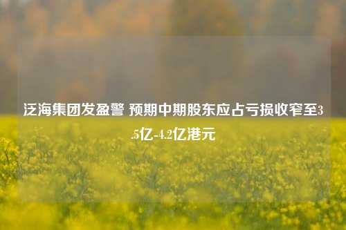 泛海集团发盈警 预期中期股东应占亏损收窄至3.5亿-4.2亿港元-第1张图片-车辆报废_报废车厂_报废汽车回收_北京报废车-「北京报废汽车解体中心」