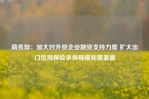 商务部：加大对外贸企业融资支持力度 扩大出口信用保险承保规模和覆盖面-第1张图片-车辆报废_报废车厂_报废汽车回收_北京报废车-「北京报废汽车解体中心」