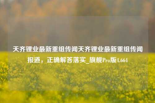 天齐锂业最新重组传闻天齐锂业最新重组传闻报道，正确解答落实_旗舰Pro版4.664-第1张图片-车辆报废_报废车厂_报废汽车回收_北京报废车-「北京报废汽车解体中心」