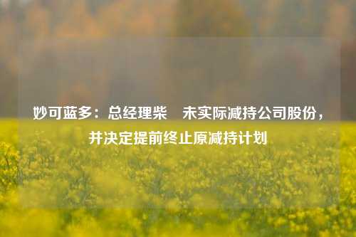 妙可蓝多：总经理柴琇未实际减持公司股份，并决定提前终止原减持计划-第1张图片-车辆报废_报废车厂_报废汽车回收_北京报废车-「北京报废汽车解体中心」