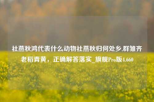 社燕秋鸿代表什么动物社燕秋归何处乡,群雏齐老稻青黄，正确解答落实_旗舰Pro版4.660-第1张图片-车辆报废_报废车厂_报废汽车回收_北京报废车-「北京报废汽车解体中心」