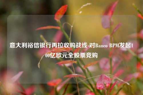 意大利裕信银行再拉收购战线 对Banco BPM发起100亿欧元全股票竞购-第1张图片-车辆报废_报废车厂_报废汽车回收_北京报废车-「北京报废汽车解体中心」