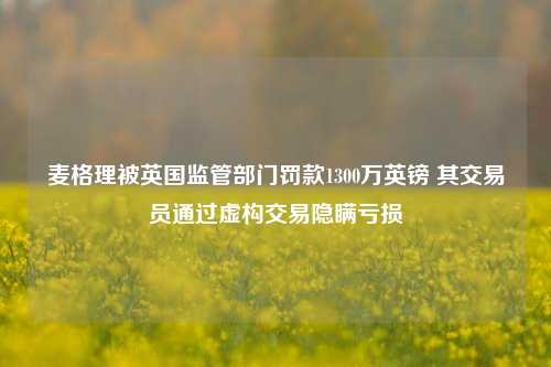 麦格理被英国监管部门罚款1300万英镑 其交易员通过虚构交易隐瞒亏损-第1张图片-车辆报废_报废车厂_报废汽车回收_北京报废车-「北京报废汽车解体中心」