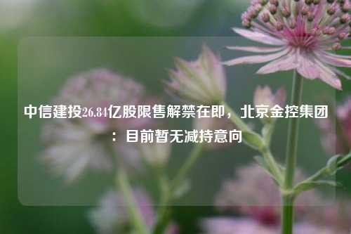 中信建投26.84亿股限售解禁在即，北京金控集团：目前暂无减持意向-第1张图片-车辆报废_报废车厂_报废汽车回收_北京报废车-「北京报废汽车解体中心」