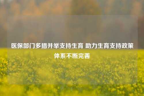 医保部门多措并举支持生育 助力生育支持政策体系不断完善-第1张图片-车辆报废_报废车厂_报废汽车回收_北京报废车-「北京报废汽车解体中心」