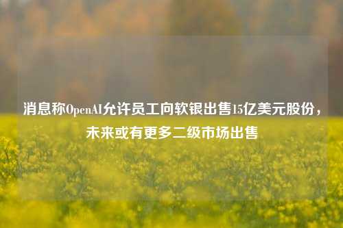 消息称OpenAI允许员工向软银出售15亿美元股份，未来或有更多二级市场出售-第1张图片-车辆报废_报废车厂_报废汽车回收_北京报废车-「北京报废汽车解体中心」