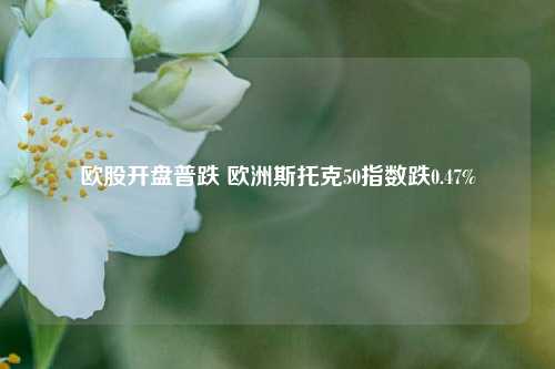 欧股开盘普跌 欧洲斯托克50指数跌0.47%-第1张图片-车辆报废_报废车厂_报废汽车回收_北京报废车-「北京报废汽车解体中心」