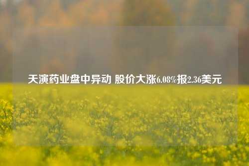 天演药业盘中异动 股价大涨6.08%报2.36美元-第1张图片-车辆报废_报废车厂_报废汽车回收_北京报废车-「北京报废汽车解体中心」