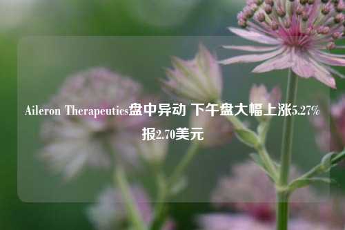 Aileron Therapeutics盘中异动 下午盘大幅上涨5.27%报2.70美元-第1张图片-车辆报废_报废车厂_报废汽车回收_北京报废车-「北京报废汽车解体中心」