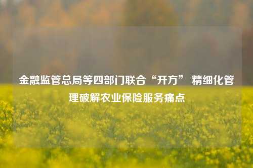 金融监管总局等四部门联合“开方” 精细化管理破解农业保险服务痛点-第1张图片-车辆报废_报废车厂_报废汽车回收_北京报废车-「北京报废汽车解体中心」