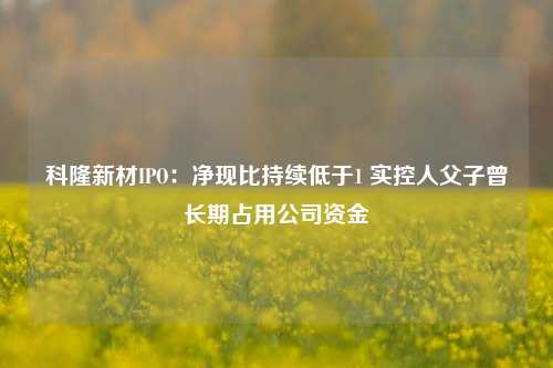 科隆新材IPO：净现比持续低于1 实控人父子曾长期占用公司资金-第1张图片-车辆报废_报废车厂_报废汽车回收_北京报废车-「北京报废汽车解体中心」