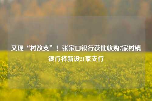 又现“村改支”！张家口银行获批收购7家村镇银行将新设21家支行-第1张图片-车辆报废_报废车厂_报废汽车回收_北京报废车-「北京报废汽车解体中心」