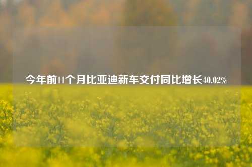 今年前11个月比亚迪新车交付同比增长40.02%-第1张图片-车辆报废_报废车厂_报废汽车回收_北京报废车-「北京报废汽车解体中心」