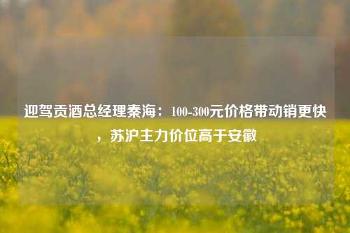 迎驾贡酒总经理秦海：100-300元价格带动销更快，苏沪主力价位高于安徽-第1张图片-车辆报废_报废车厂_报废汽车回收_北京报废车-「北京报废汽车解体中心」